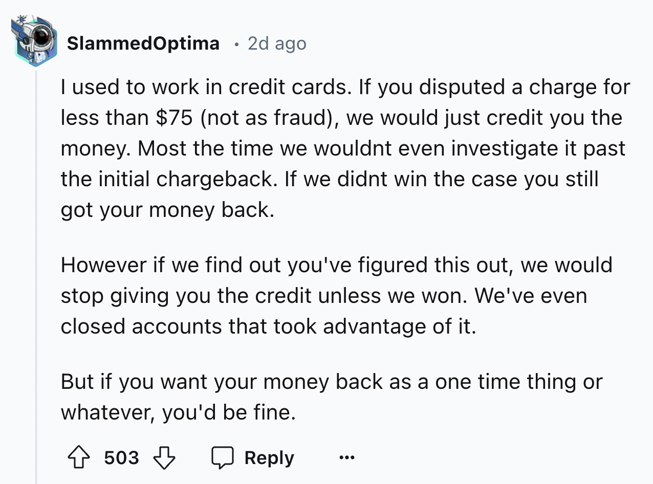 screenshot - Slammed Optima 2d ago I used to work in credit cards. If you disputed a charge for less than $75 not as fraud, we would just credit you the money. Most the time we wouldnt even investigate it past the initial chargeback. If we didnt win the c